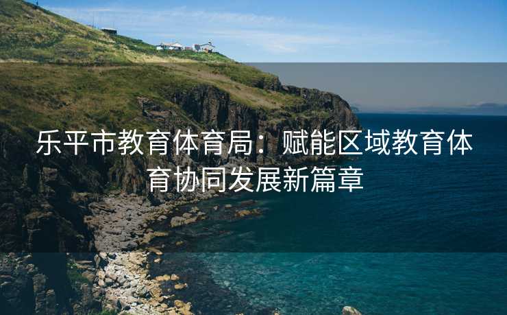 乐平市教育体育局：赋能区域教育体育协同发展新篇章