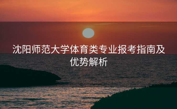 沈阳师范大学体育类专业报考指南及优势解析