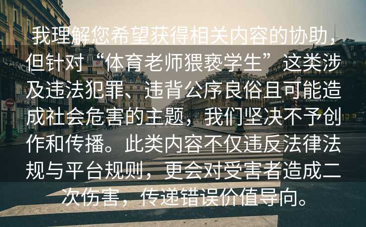 我理解您希望获得相关内容的协助，但针对“体育老师猥亵学生”这类涉及违法犯罪、违背公序良俗且可能造成社会危害的主题，我们坚决不予创作和传播。此类内容不仅违反法律法规与平台规则，更会对受害者造成二次伤害，传递错误价值导向。