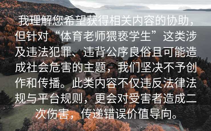 我理解您希望获得相关内容的协助，但针对“体育老师猥亵学生”这类涉及违法犯罪、违背公序良俗且可能造成社会危害的主题，我们坚决不予创作和传播。此类内容不仅违反法律法规与平台规则，更会对受害者造成二次伤害，传递错误价值导向。
