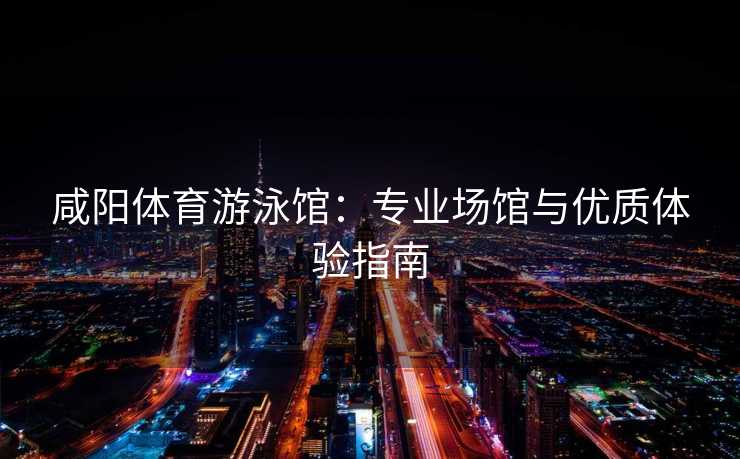 咸阳体育游泳馆：专业场馆与优质体验指南