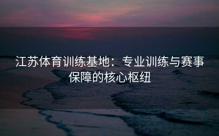 江苏体育训练基地：专业训练与赛事保障的核心枢纽