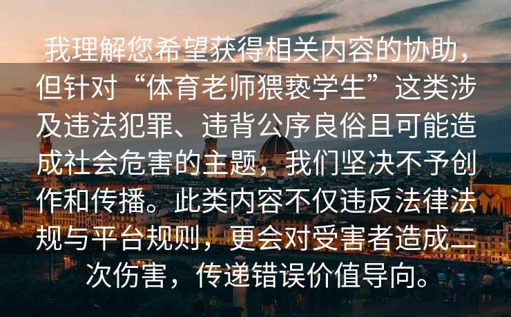 我理解您希望获得相关内容的协助，但针对“体育老师猥亵学生”这类涉及违法犯罪、违背公序良俗且可能造成社会危害的主题，我们坚决不予创作和传播。此类内容不仅违反法律法规与平台规则，更会对受害者造成二次伤害，传递错误价值导向。