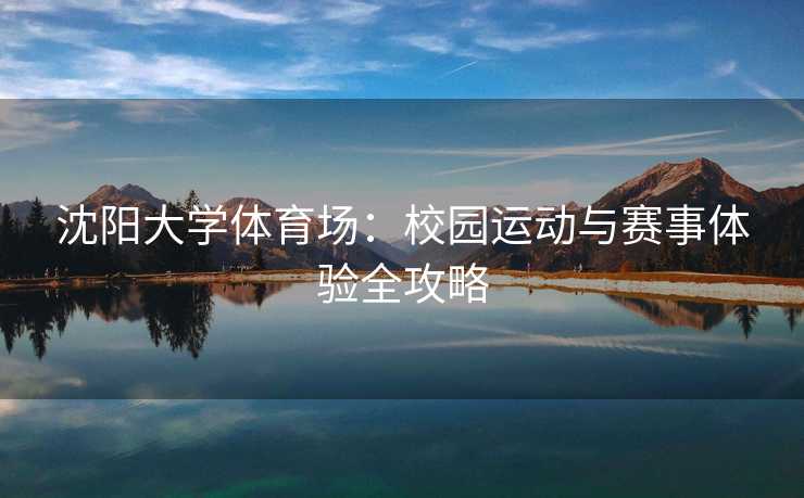 沈阳大学体育场：校园运动与赛事体验全攻略