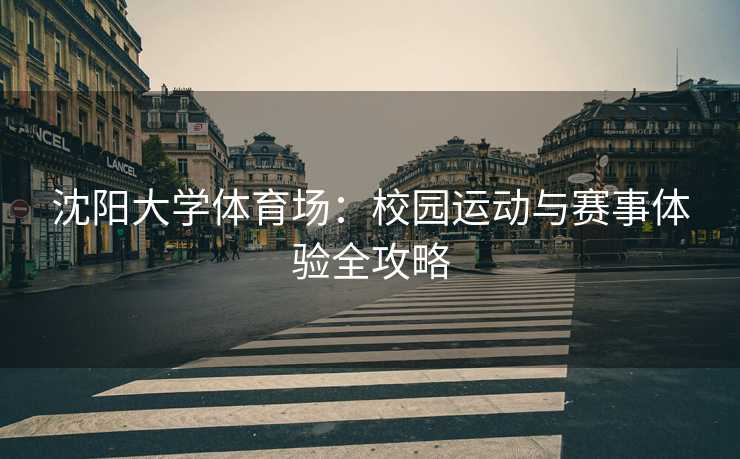 沈阳大学体育场：校园运动与赛事体验全攻略