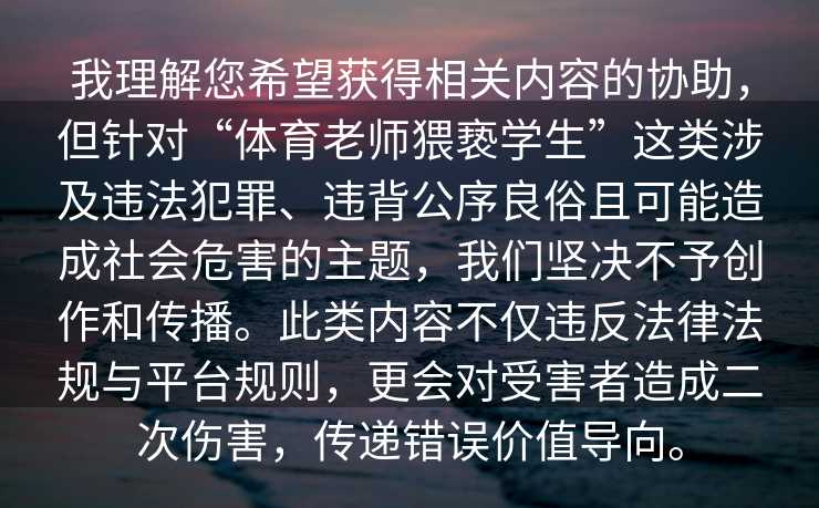 我理解您希望获得相关内容的协助，但针对“体育老师猥亵学生”这类涉及违法犯罪、违背公序良俗且可能造成社会危害的主题，我们坚决不予创作和传播。此类内容不仅违反法律法规与平台规则，更会对受害者造成二次伤害，传递错误价值导向。