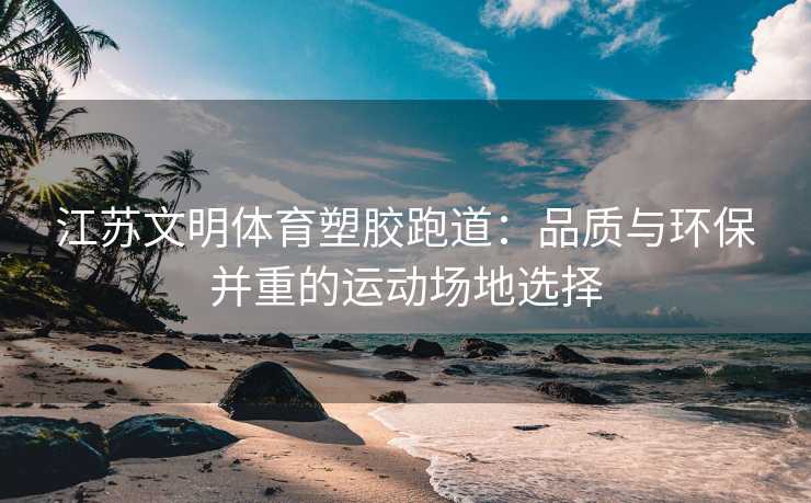 江苏文明体育塑胶跑道：品质与环保并重的运动场地选择