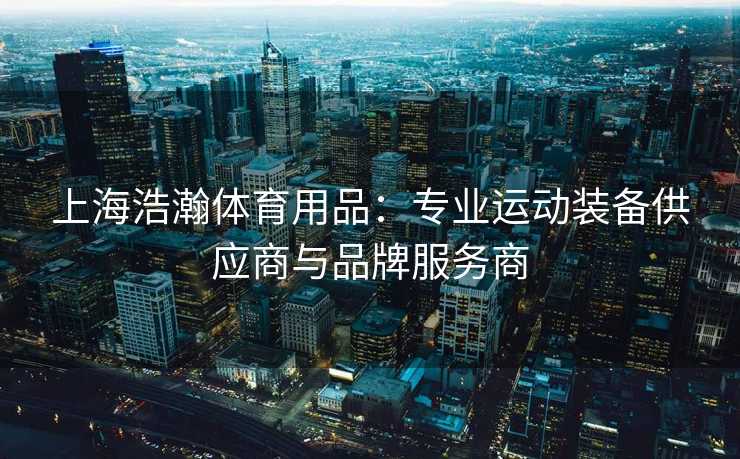上海浩瀚体育用品：专业运动装备供应商与品牌服务商