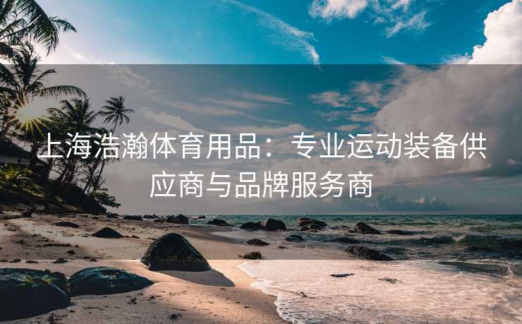 上海浩瀚体育用品：专业运动装备供应商与品牌服务商