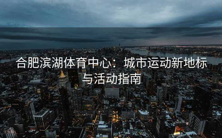 合肥滨湖体育中心：城市运动新地标与活动指南