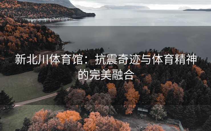 新北川体育馆：抗震奇迹与体育精神的完美融合