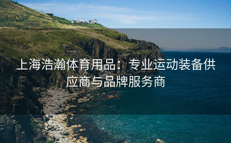 上海浩瀚体育用品：专业运动装备供应商与品牌服务商
