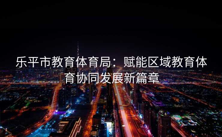 乐平市教育体育局：赋能区域教育体育协同发展新篇章