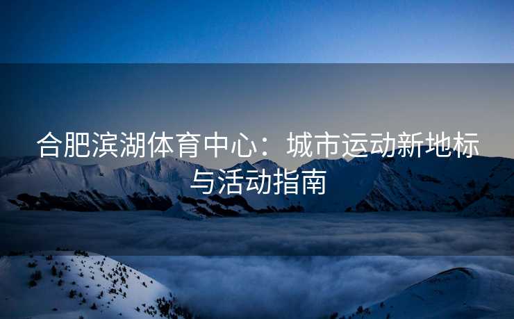合肥滨湖体育中心：城市运动新地标与活动指南