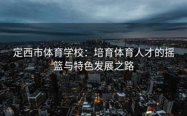 定西市体育学校：培育体育人才的摇篮与特色发展之路