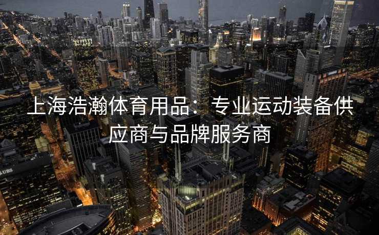 上海浩瀚体育用品：专业运动装备供应商与品牌服务商