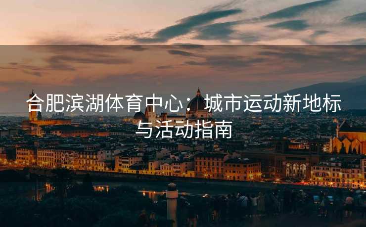 合肥滨湖体育中心：城市运动新地标与活动指南