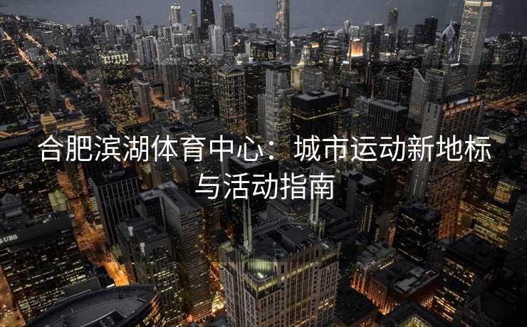 合肥滨湖体育中心：城市运动新地标与活动指南