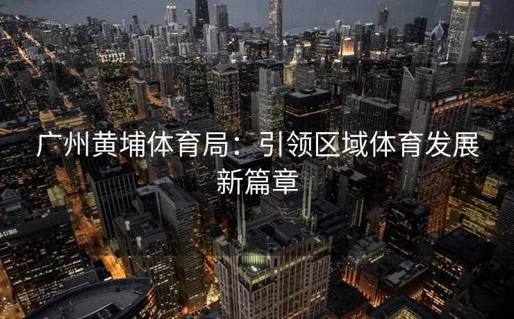 广州黄埔体育局：引领区域体育发展新篇章