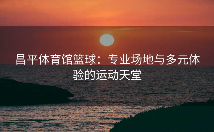 昌平体育馆篮球：专业场地与多元体验的运动天堂