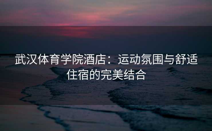 武汉体育学院酒店：运动氛围与舒适住宿的完美结合