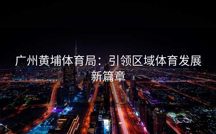 广州黄埔体育局：引领区域体育发展新篇章