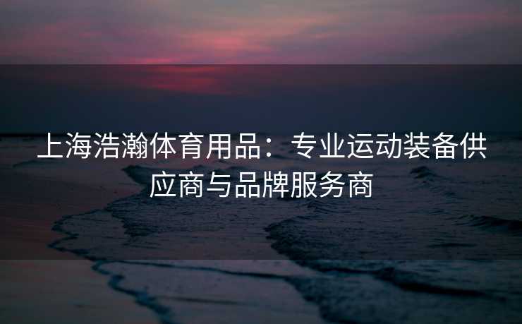 上海浩瀚体育用品：专业运动装备供应商与品牌服务商