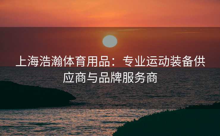 上海浩瀚体育用品：专业运动装备供应商与品牌服务商