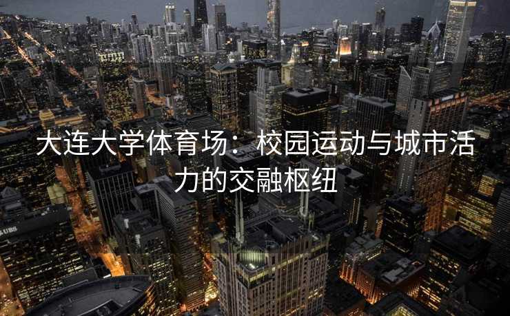 大连大学体育场：校园运动与城市活力的交融枢纽
