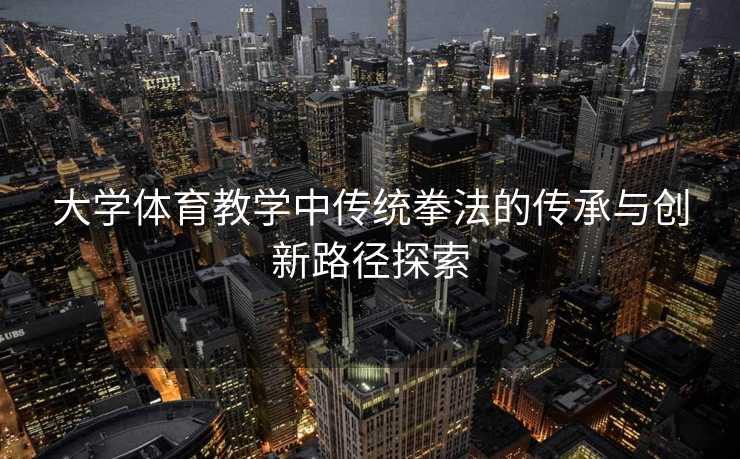 大学体育教学中传统拳法的传承与创新路径探索