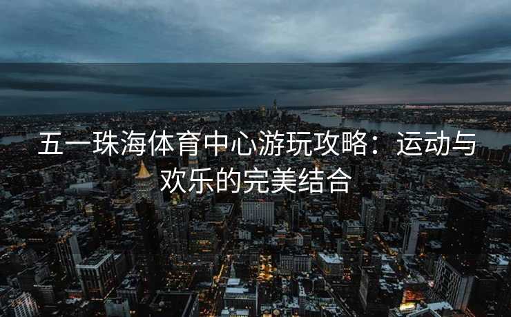 五一珠海体育中心游玩攻略：运动与欢乐的完美结合
