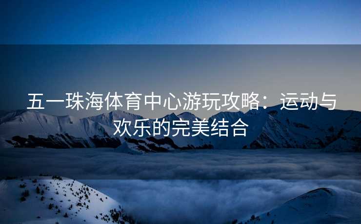 五一珠海体育中心游玩攻略：运动与欢乐的完美结合