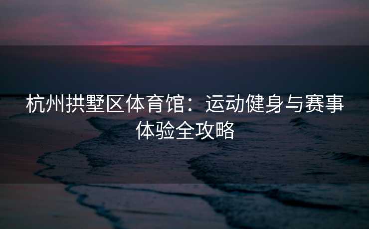 杭州拱墅区体育馆：运动健身与赛事体验全攻略