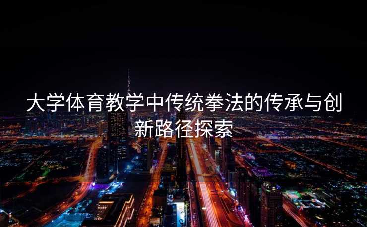 大学体育教学中传统拳法的传承与创新路径探索