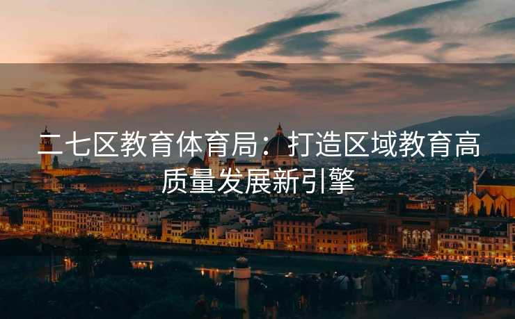 二七区教育体育局：打造区域教育高质量发展新引擎