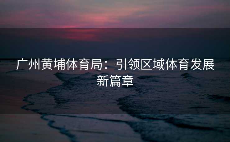 广州黄埔体育局：引领区域体育发展新篇章