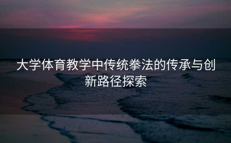 大学体育教学中传统拳法的传承与创新路径探索