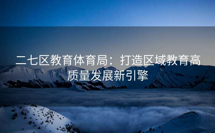 二七区教育体育局：打造区域教育高质量发展新引擎