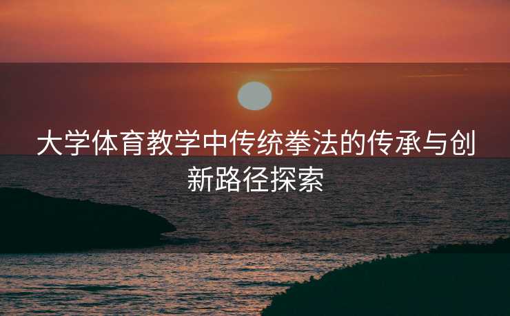 大学体育教学中传统拳法的传承与创新路径探索