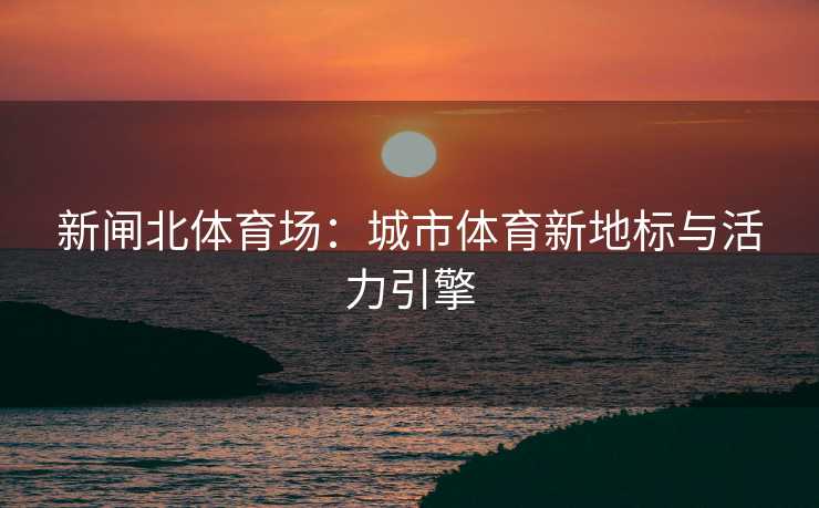 新闸北体育场：城市体育新地标与活力引擎