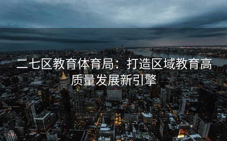 二七区教育体育局：打造区域教育高质量发展新引擎