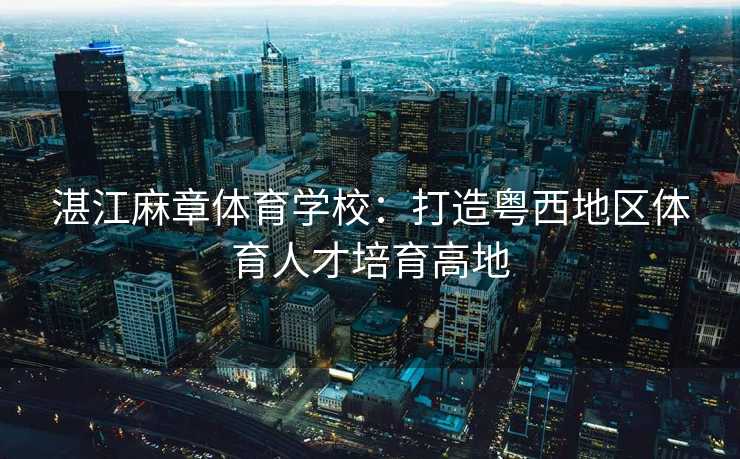 湛江麻章体育学校：打造粤西地区体育人才培育高地