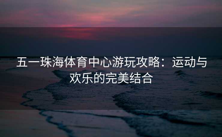 五一珠海体育中心游玩攻略：运动与欢乐的完美结合