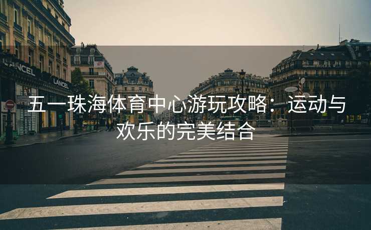 五一珠海体育中心游玩攻略：运动与欢乐的完美结合