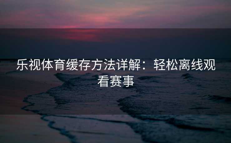 乐视体育缓存方法详解：轻松离线观看赛事