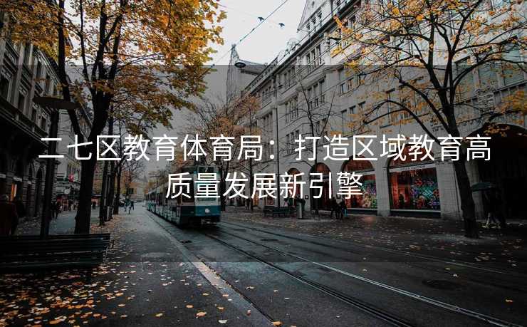 二七区教育体育局：打造区域教育高质量发展新引擎