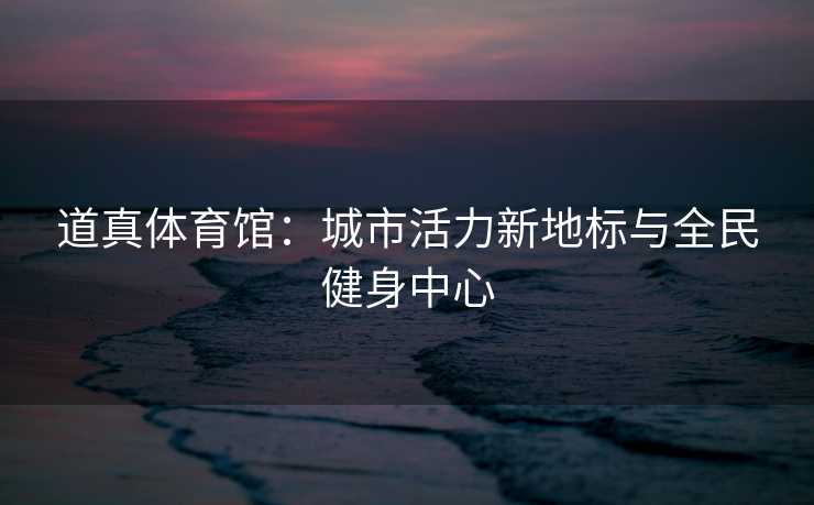 道真体育馆：城市活力新地标与全民健身中心