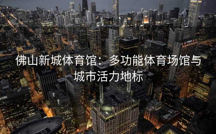 佛山新城体育馆：多功能体育场馆与城市活力地标