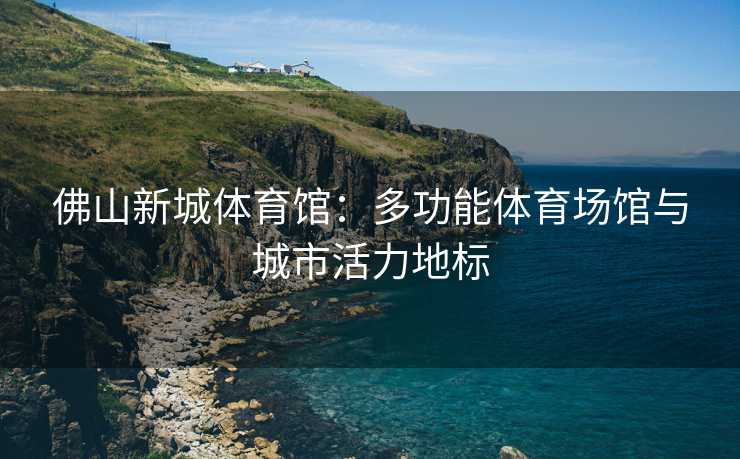 佛山新城体育馆：多功能体育场馆与城市活力地标