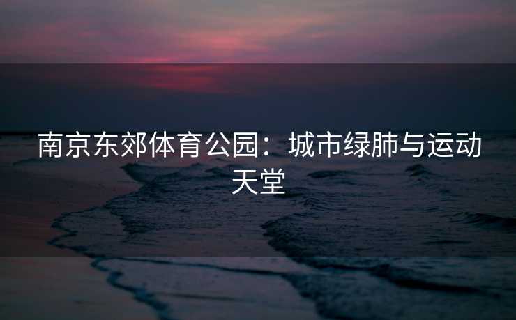 南京东郊体育公园：城市绿肺与运动天堂